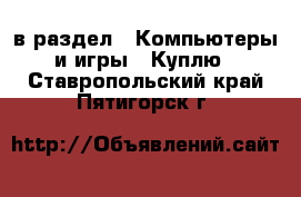  в раздел : Компьютеры и игры » Куплю . Ставропольский край,Пятигорск г.